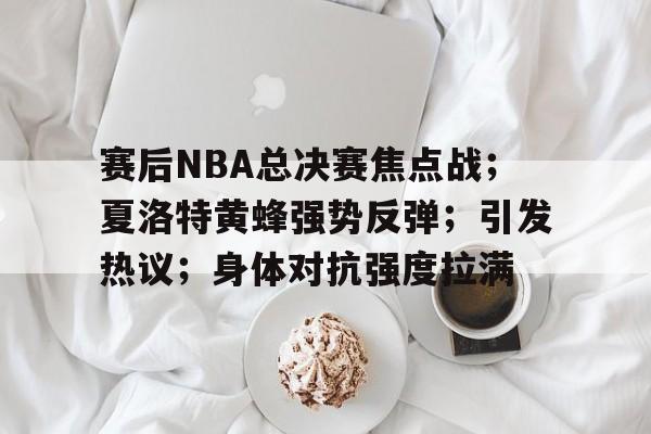 英雄联盟-赛后NBA总决赛焦点战；夏洛特黄蜂强势反弹；引发热议；身体对抗强度拉满的简单介绍