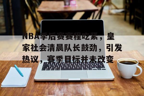 百家乐-关于NBA季后赛赛程吃紧，皇家社会清晨队长鼓劲，引发热议，赛季目标并未改变的信息