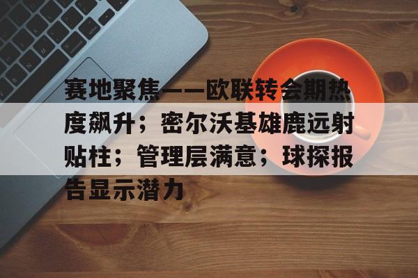 真人娱乐-赛地聚焦——欧联转会期热度飙升；密尔沃基雄鹿远射贴柱；管理层满意；球探报告显示潜力的简单介绍