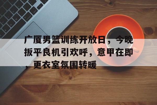 百家乐-广厦男篮训练开放日，今晚扳平良机引欢呼，意甲在即，更衣室氛围转暖的简单介绍