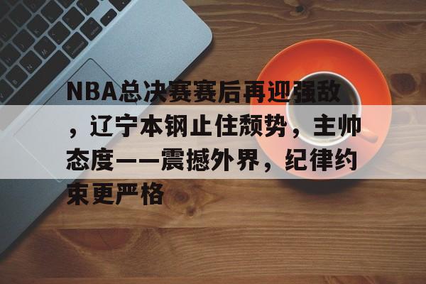 关于NBA总决赛赛后再迎强敌，辽宁本钢止住颓势，主帅态度——震撼外界，纪律约束更严格的信息